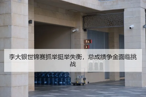 李大银世锦赛抓举挺举失衡，总成绩争金面临挑战