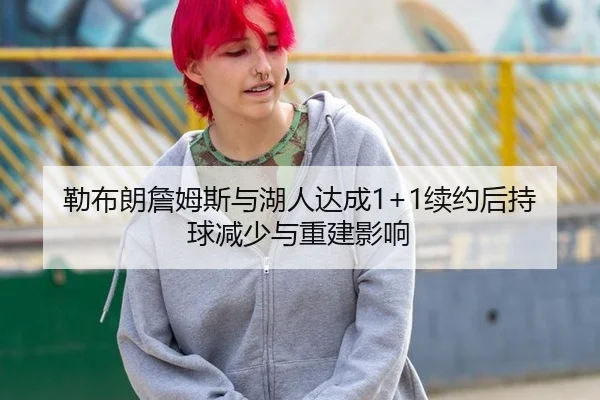 勒布朗詹姆斯与湖人达成1+1续约后持球减少与重建影响