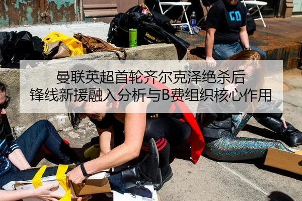 曼联英超首轮齐尔克泽绝杀后 锋线新援融入分析与B费组织核心作用